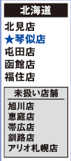 【北海道】
北見店 ★琴似店 屯田店 函館店 福住店
[未扱い店舗] 旭川店 恵庭店 帯広店 釧路店 アリオ札幌店