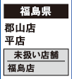 【福島県】
郡山店 平店
[未扱い店舗] 福島店
