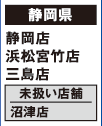 【静岡県】
静岡店 浜松宮竹店 三島店
[未扱い店舗] 沼津店